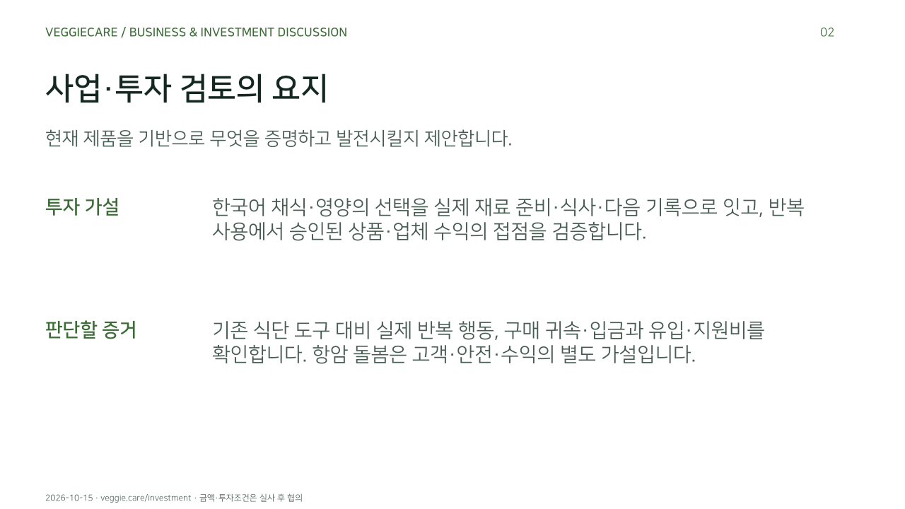 사업·투자 검토의 요지. 현재 제품을 기반으로 무엇을 증명하고 발전시킬지 제안합니다.. 투자 가설: 한국어 채식·영양의 선택을 실제 재료 준비·식사·다음 기록으로 잇고, 반복 사용에서 승인된 상품·업체 수익의 접점을 검증합니다.. 판단할 증거: 기존 식단 도구 대비 실제 반복 행동, 구매 귀속·입금과 유입·지원비를 확인합니다. 항암 돌봄은 고객·안전·수익의 별도 가설입니다.. 