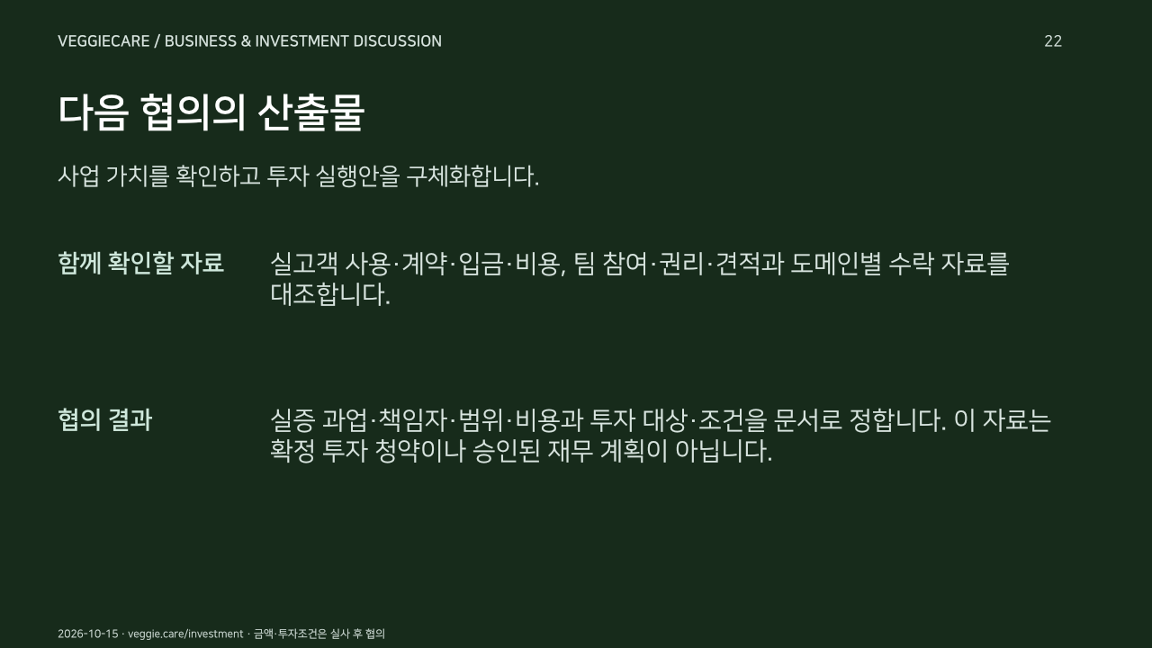 다음 협의의 산출물. 사업 가치를 확인하고 투자 실행안을 구체화합니다.. 함께 확인할 자료: 실고객 사용·계약·입금·비용, 팀 참여·권리·견적과 도메인별 수락 자료를 대조합니다.. 협의 결과: 실증 과업·책임자·범위·비용과 투자 대상·조건을 문서로 정합니다. 이 자료는 확정 투자 청약이나 승인된 재무 계획이 아닙니다.. 